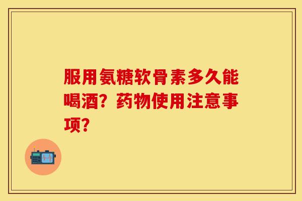 服用氨糖软骨素多久能喝酒？药物使用注意事项？