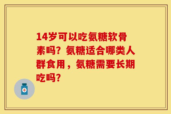 14岁可以吃氨糖软骨素吗？氨糖适合哪类人群食用，氨糖需要长期吃吗？