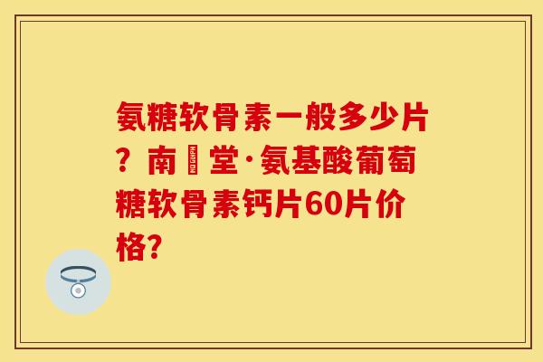 氨糖软骨素一般多少片？南雲堂·氨基酸葡萄糖软骨素钙片60片价格？