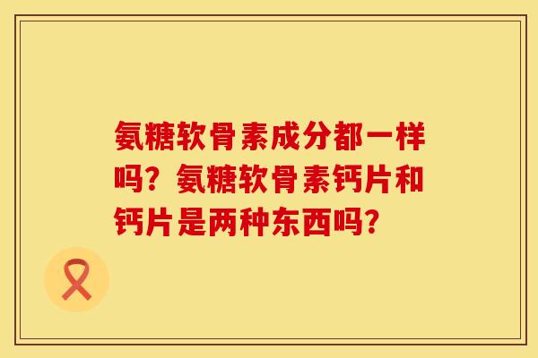 氨糖软骨素成分都一样吗？氨糖软骨素钙片和钙片是两种东西吗？