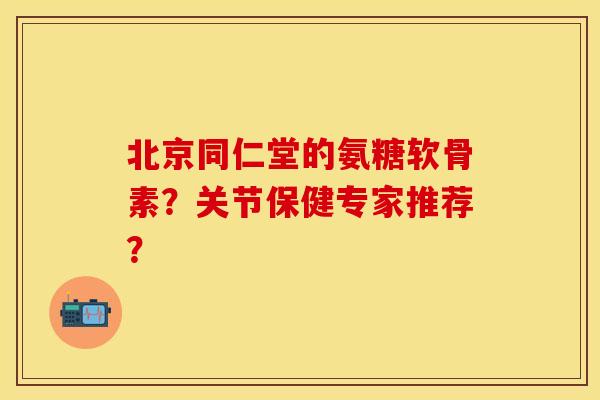 北京同仁堂的氨糖软骨素？关节保健专家推荐？
