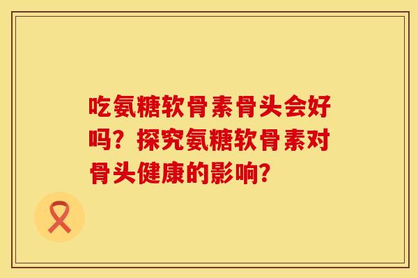 吃氨糖软骨素骨头会好吗?探究氨糖软骨素对骨头健康的影响?