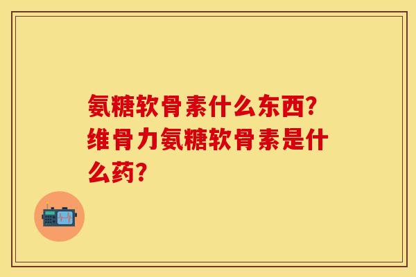 氨糖软骨素什么东西?维骨力氨糖软骨素是什么药? 氨糖软骨素什么东西?维骨力氨糖软骨素是什么药?