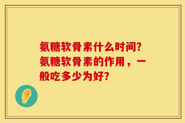 氨糖软骨素什么时间?氨糖软骨素的作用,一般吃多少为好? 氨糖软骨素什么时间?氨糖软骨素的作用,一般吃多少为好?