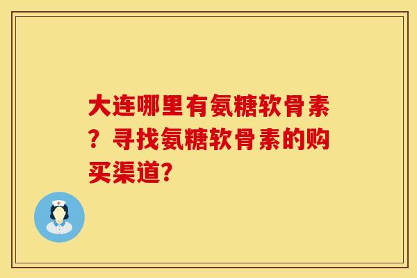大连哪里有氨糖软骨素？寻找氨糖软骨素的购买渠道？