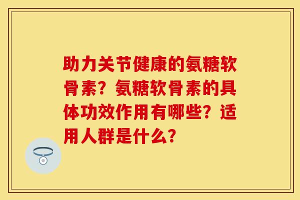 助力关节健康的氨糖软骨素？氨糖软骨素的具体功效作用有哪些？适用人群是什么？