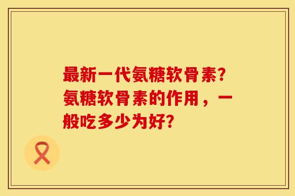 最新一代氨糖软骨素？氨糖软骨素的作用，一般吃多少为好？