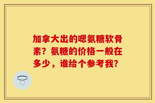 加拿大出的嗯氨糖软骨素？氨糖的价格一般在多少，谁给个参考我？