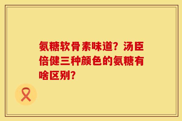 氨糖软骨素味道？汤臣倍健三种颜色的氨糖有啥区别？