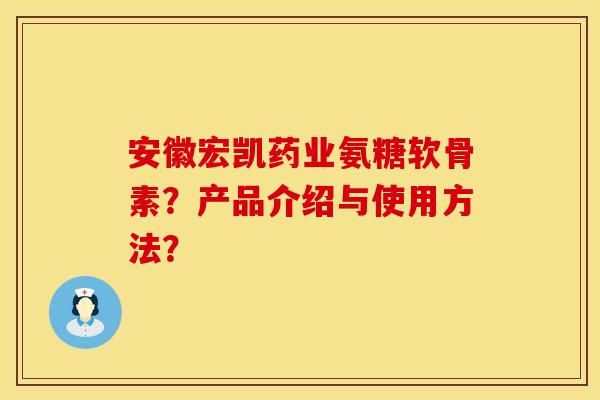 安徽宏凯药业氨糖软骨素？产品介绍与使用方法？