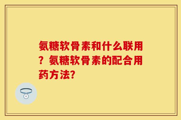 氨糖软骨素和什么联用?氨糖软骨素的配合用药方法? 氨糖软骨素和什么联用?氨糖软骨素的配合用药方法?