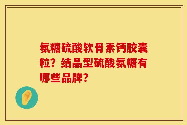 氨糖硫酸软骨素钙胶囊粒？结晶型硫酸氨糖有哪些品牌？