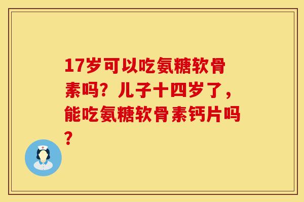 17岁可以吃氨糖软骨素吗?儿子十四岁了,能吃氨糖软骨素钙片吗? 17岁可以吃氨糖软骨素吗?儿子十四岁了,能吃氨糖软骨素钙片吗?
