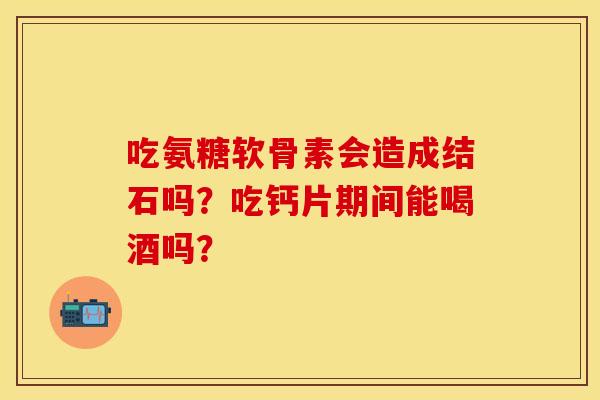 吃氨糖软骨素会造成结石吗?吃钙片期间能喝酒吗? 吃氨糖软骨素会造成结石吗?吃钙片期间能喝酒吗?