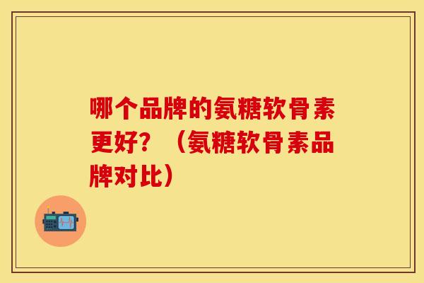 哪个品牌的氨糖软骨素更好？（氨糖软骨素品牌对比）