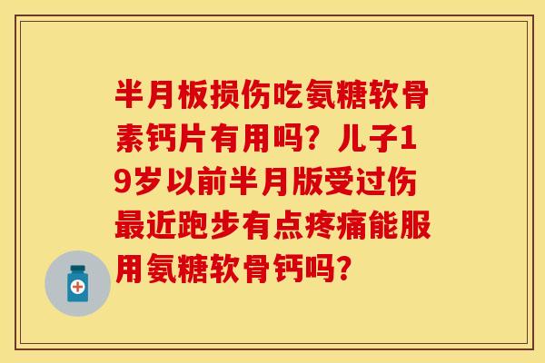 半月板损伤吃氨糖软骨素钙片有用吗？儿子19岁以前半月版受过伤最近跑步有点疼痛能服用氨糖软骨钙吗？