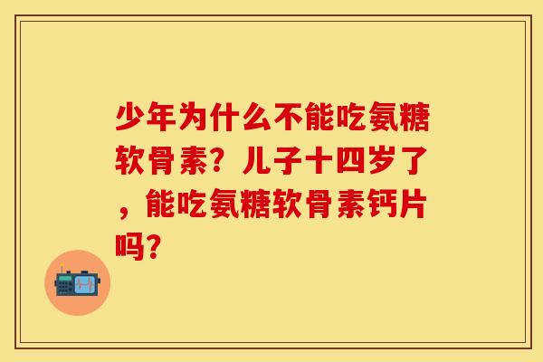 少年为什么不能吃氨糖软骨素？儿子十四岁了，能吃氨糖软骨素钙片吗？