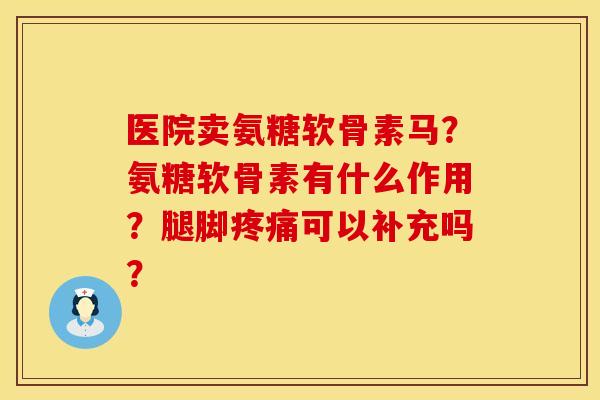 医院卖氨糖软骨素马？氨糖软骨素有什么作用？腿脚疼痛可以补充吗？