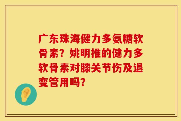 广东珠海健力多氨糖软骨素？姚明推的健力多软骨素对膝关节伤及退变管用吗？