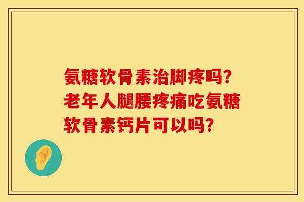氨糖软骨素治脚疼吗？老年人腿腰疼痛吃氨糖软骨素钙片可以吗？