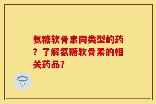 氨糖软骨素同类型的药？了解氨糖软骨素的相关药品？