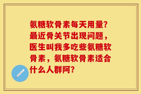 氨糖软骨素每天用量?近骨关节出现问题,医生叫我多吃些氨糖软骨素,氨糖软骨素适合什么人群阿? 氨糖软骨素每天用量?近骨关节出现问题,医生叫我多吃些氨糖软骨素,氨糖软骨素适合什么人群阿?