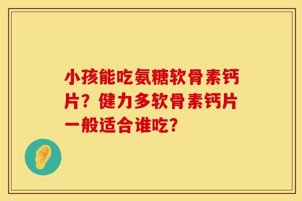 小孩能吃氨糖软骨素钙片?健力多软骨素钙片一般适合谁吃? 小孩能吃氨糖软骨素钙片?健力多软骨素钙片一般适合谁吃?