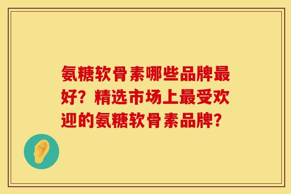 氨糖软骨素哪些品牌最好？精选市场上最受欢迎的氨糖软骨素品牌？