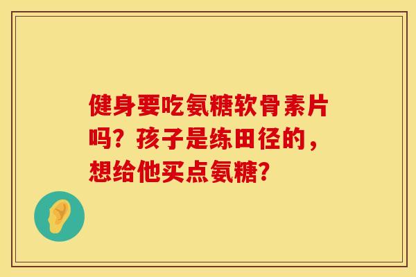 健身要吃氨糖软骨素片吗？孩子是练田径的，想给他买点氨糖？