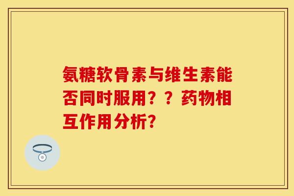 氨糖软骨素与维生素能否同时服用？？药物相互作用分析？
