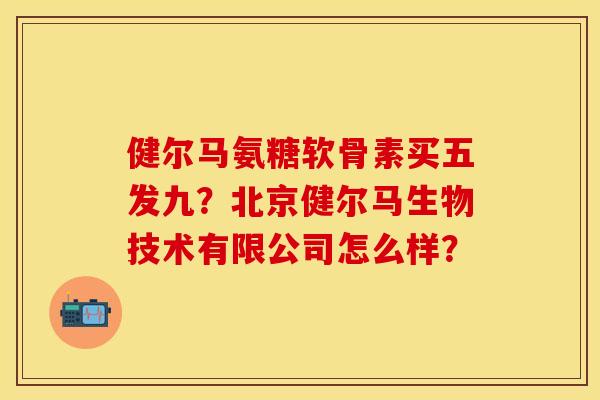 健尔马氨糖软骨素买五发九?北京健尔马生物技术有限公司怎么样? 健尔马氨糖软骨素买五发九?北京健尔马生物技术有限公司怎么样?
