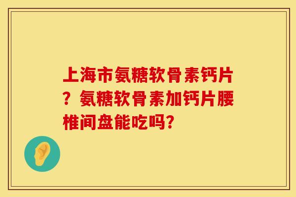 上海市氨糖软骨素钙片？氨糖软骨素加钙片腰椎间盘能吃吗？