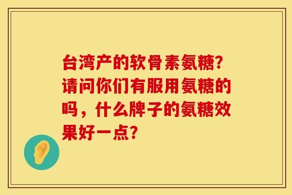 台湾产的软骨素氨糖？请问你们有服用氨糖的吗，什么牌子的氨糖效果好一点？