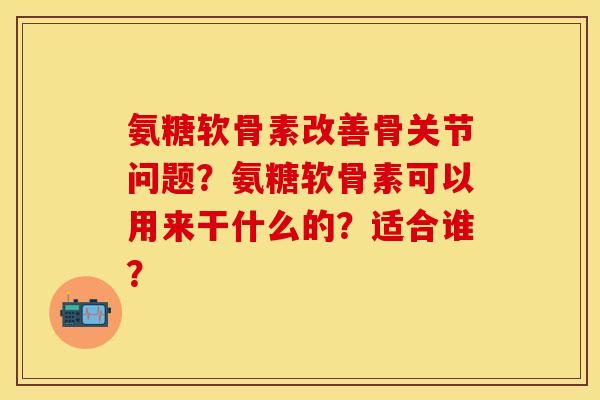氨糖软骨素改善骨关节问题？氨糖软骨素可以用来干什么的？适合谁？