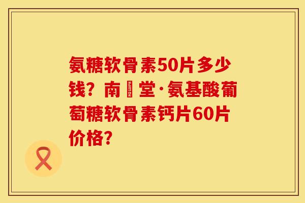 氨糖软骨素50片多少钱？南雲堂·氨基酸葡萄糖软骨素钙片60片价格？