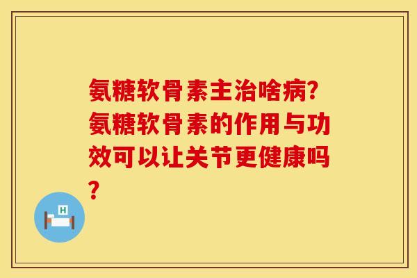 氨糖软骨素主啥?氨糖软骨素的作用与功效可以让关节更健康吗? 氨糖软骨素主啥?氨糖软骨素的作用与功效可以让关节更健康吗?