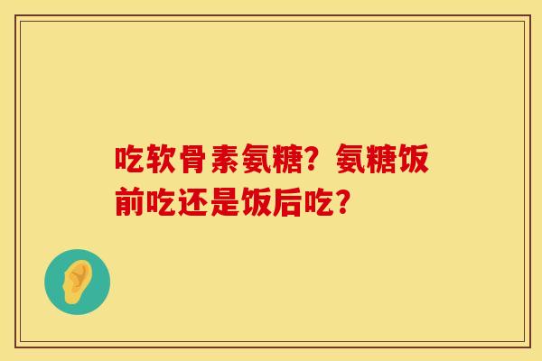 吃软骨素氨糖？氨糖饭前吃还是饭后吃？