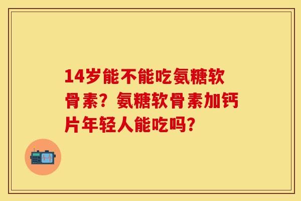 14岁能不能吃氨糖软骨素？氨糖软骨素加钙片年轻人能吃吗？
