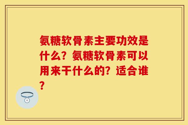 氨糖软骨素主要功效是什么?氨糖软骨素可以用来干什么的?适合谁? 氨糖软骨素主要功效是什么?氨糖软骨素可以用来干什么的?适合谁?