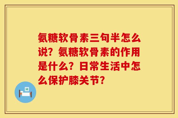 氨糖软骨素三句半怎么说？氨糖软骨素的作用是什么？日常生活中怎么保护膝关节？