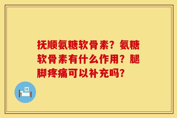 抚顺氨糖软骨素?氨糖软骨素有什么作用?腿脚可以补充吗? 抚顺氨糖软骨素?氨糖软骨素有什么作用?腿脚可以补充吗?