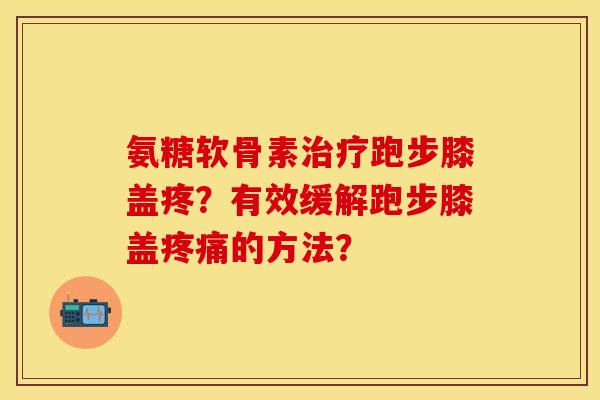氨糖软骨素治疗跑步膝盖疼？有效缓解跑步膝盖疼痛的方法？