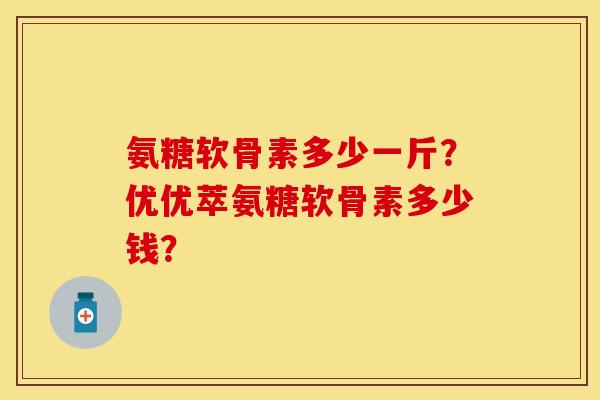 氨糖软骨素多少一斤?优优萃氨糖软骨素多少钱? 氨糖软骨素多少一斤?优优萃氨糖软骨素多少钱?