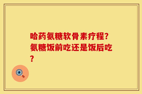 哈药氨糖软骨素疗程？氨糖饭前吃还是饭后吃？