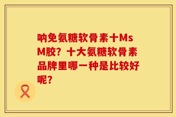 呐免氨糖软骨素十MsM胶？十大氨糖软骨素品牌里哪一种是比较好呢？