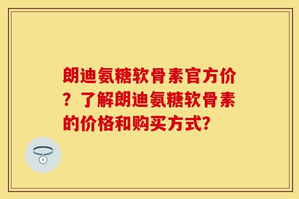 朗迪氨糖软骨素官方价?了解朗迪氨糖软骨素的价格和购买方式? 朗迪氨糖软骨素官方价?了解朗迪氨糖软骨素的价格和购买方式?