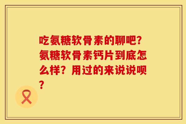 吃氨糖软骨素的聊吧?氨糖软骨素钙片到底怎么样?用过的来说说呗? 吃氨糖软骨素的聊吧?氨糖软骨素钙片到底怎么样?用过的来说说呗?