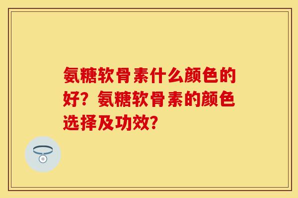 氨糖软骨素什么颜色的好？氨糖软骨素的颜色选择及功效？