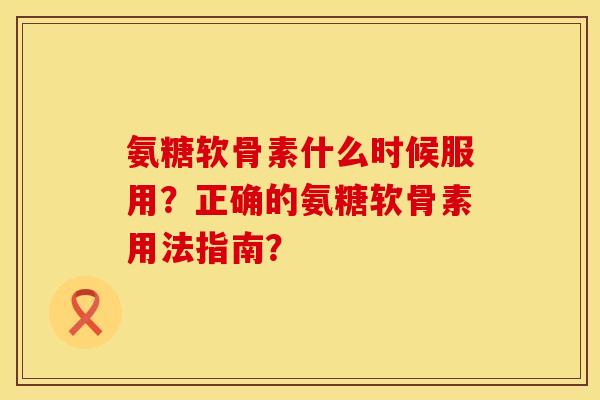 氨糖软骨素什么时候服用？正确的氨糖软骨素用法指南？