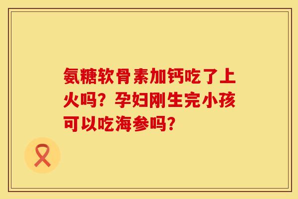 氨糖软骨素加钙吃了上火吗?孕妇刚生完小孩可以吃海参吗? 氨糖软骨素加钙吃了上火吗?孕妇刚生完小孩可以吃海参吗?